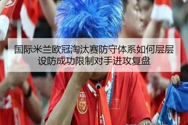 国际米兰欧冠淘汰赛防守体系如何层层设防成功限制对手进攻复盘