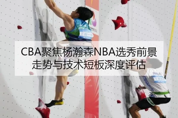 CBA聚焦杨瀚森NBA选秀前景走势与技术短板深度评估