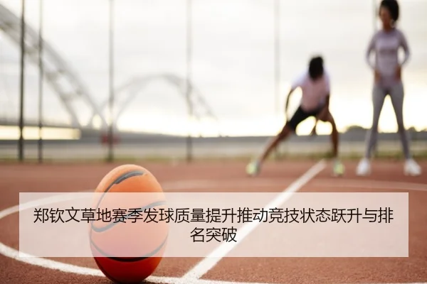 郑钦文草地赛季发球质量提升推动竞技状态跃升与排名突破