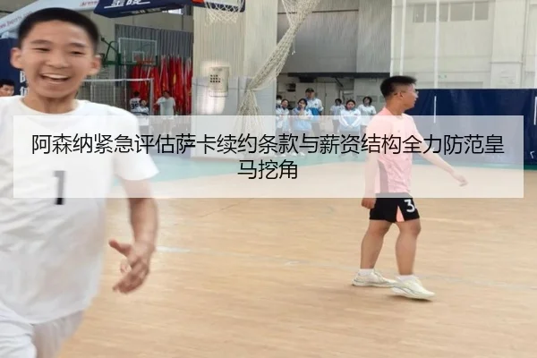 阿森纳紧急评估萨卡续约条款与薪资结构全力防范皇马挖角