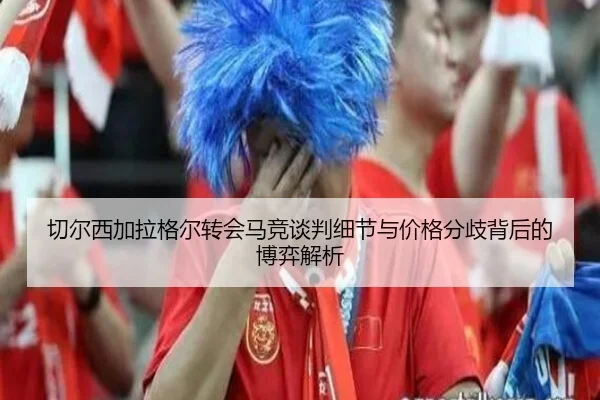 切尔西加拉格尔转会马竞谈判细节与价格分歧背后的博弈解析