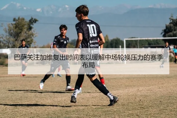 巴萨关注加维复出时间表以缓解中场轮换压力的赛季布局