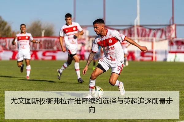 尤文图斯权衡弗拉霍维奇续约选择与英超追逐前景走向