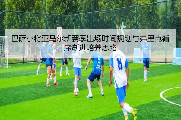 巴萨小将亚马尔新赛季出场时间规划与弗里克循序渐进培养思路