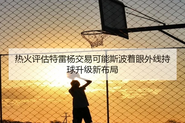 热火评估特雷杨交易可能斯波着眼外线持球升级新布局